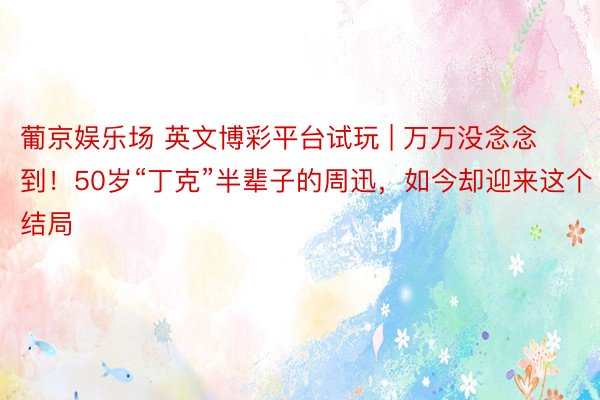 葡京娱乐场 英文博彩平台试玩 | 万万没念念到!50岁“丁克”半辈子的周迅,如今却迎来这个结局