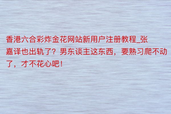 香港六合彩炸金花网站新用户注册教程_张嘉译也出轨了？男东谈主这东西，要熟习爬不动了，才不花心吧！