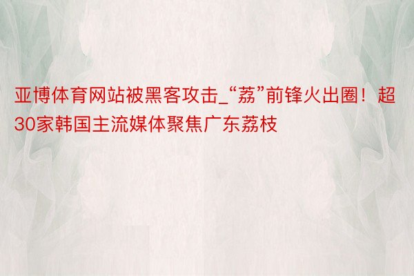 亚博体育网站被黑客攻击_“荔”前锋火出圈！超30家韩国主流媒体聚焦广东荔枝