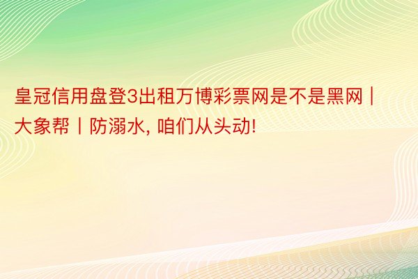 皇冠信用盘登3出租万博彩票网是不是黑网 | 大象帮丨防溺水, 咱们从头动!