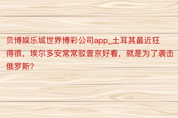 贝博娱乐城世界博彩公司app_土耳其最近狂得很，埃尔多安常常驳普京好看，就是为了袭击俄罗斯？