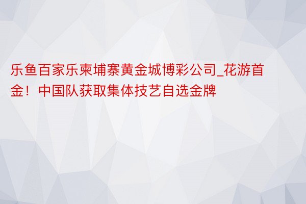 乐鱼百家乐柬埔寨黄金城博彩公司_花游首金！中国队获取集体技艺自选金牌