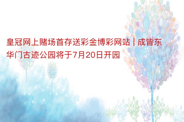 皇冠网上赌场首存送彩金博彩网站 | 成皆东华门古迹公园将于7月20日开园