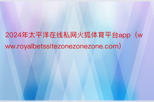 2024年太平洋在线私网火狐体育平台app（www.royalbetssitezonezonezone.com）
