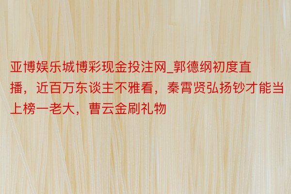 亚博娱乐城博彩现金投注网_郭德纲初度直播，近百万东谈主不雅看，秦霄贤弘扬钞才能当上榜一老大，曹云金刷礼物