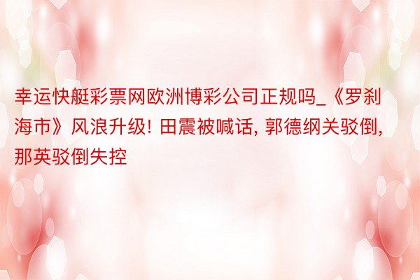 幸运快艇彩票网欧洲博彩公司正规吗_《罗刹海市》风浪升级! 田震被喊话, 郭德纲关驳倒, 那英驳倒失控
