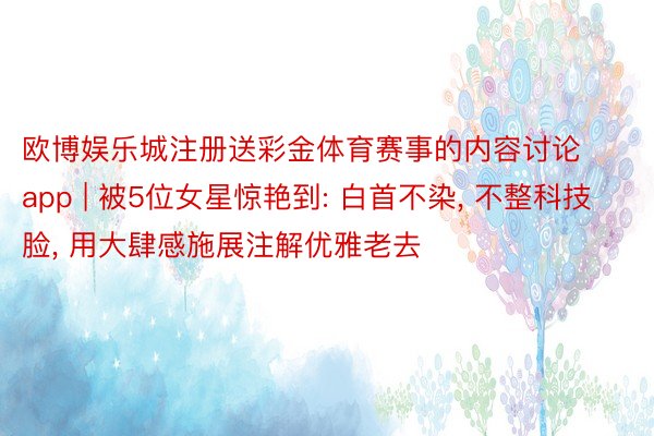 欧博娱乐城注册送彩金体育赛事的内容讨论app | 被5位女星惊艳到: 白首不染, 不整科技脸, 用大肆感施展注解优雅老去
