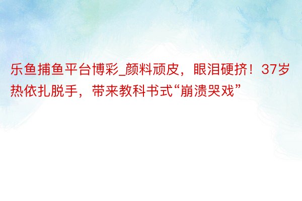 乐鱼捕鱼平台博彩_颜料顽皮，眼泪硬挤！37岁热依扎脱手，带来教科书式“崩溃哭戏”