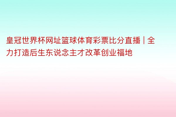 皇冠世界杯网址篮球体育彩票比分直播 | 全力打造后生东说念主才改革创业福地