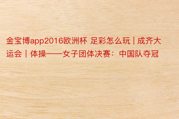 金宝博app2016欧洲杯 足彩怎么玩 | 成齐大运会｜体操——女子团体决赛：中国队夺冠