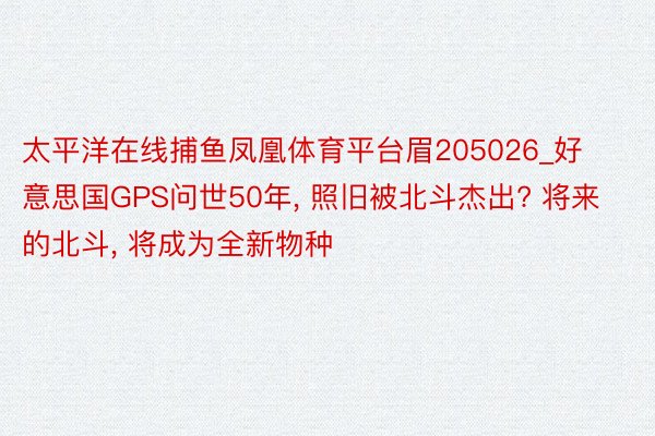 太平洋在线捕鱼凤凰体育平台眉205026_好意思国GPS问世50年， 照旧被北斗杰出? 将来的北斗， 将成为全新物种