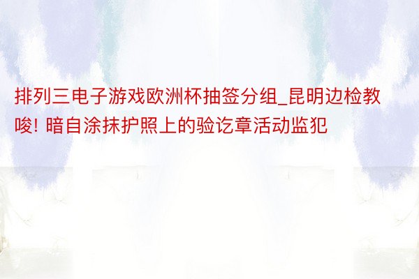 排列三电子游戏欧洲杯抽签分组_昆明边检教唆! 暗自涂抹护照上的验讫章活动监犯