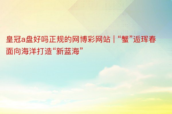 皇冠a盘好吗正规的网博彩网站 | “蟹”逅珲春 面向海洋打造“新蓝海”