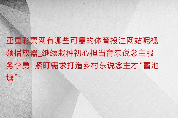 亚星彩票网有哪些可靠的体育投注网站呢视频播放器_继续栽种初心担当育东说念主服务李勇: 紧盯需求打造乡村东说念主才“蓄池塘”