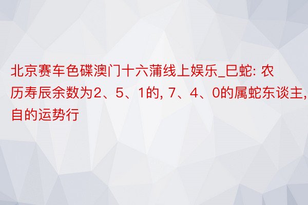 北京赛车色碟澳门十六蒲线上娱乐_巳蛇: 农历寿辰余数为2、5、1的, 7、4、0的属蛇东谈主, 各自的运势行