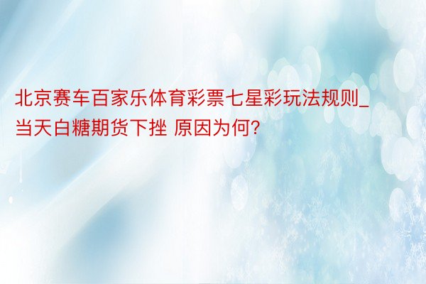 北京赛车百家乐体育彩票七星彩玩法规则_当天白糖期货下挫 原因为何？