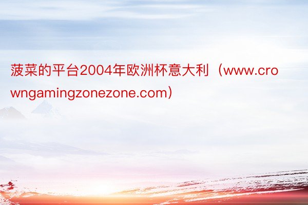 菠菜的平台2004年欧洲杯意大利（www.crowngamingzonezone.com）