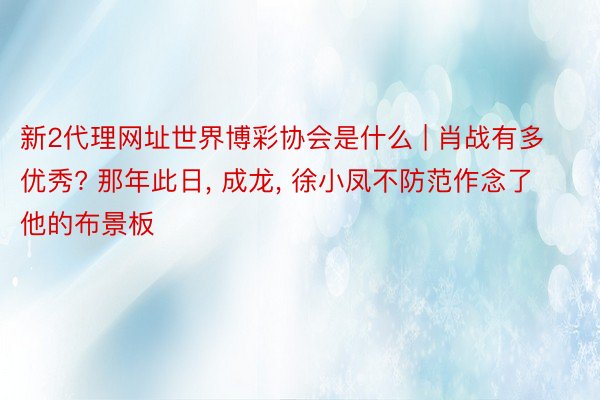 新2代理网址世界博彩协会是什么 | 肖战有多优秀? 那年此日, 成龙, 徐小凤不防范作念了他的布景板