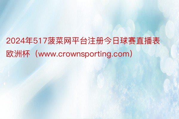 2024年517菠菜网平台注册今日球赛直播表欧洲杯(www.crownsporting.com)
