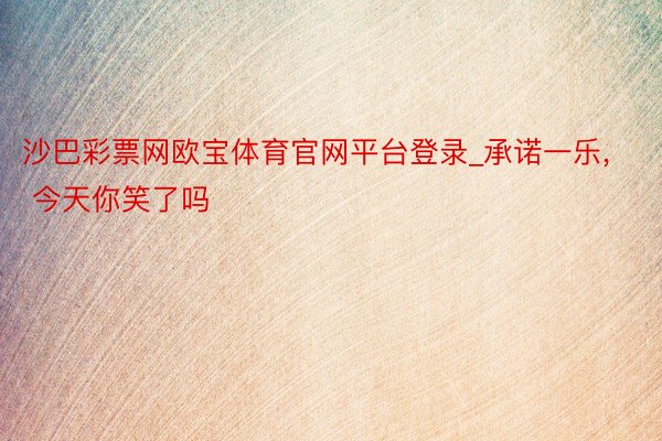 沙巴彩票网欧宝体育官网平台登录_承诺一乐, 今天你笑了吗