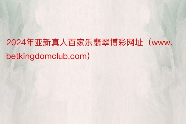 2024年亚新真人百家乐翡翠博彩网址（www.betkingdomclub.com）