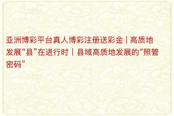 亚洲博彩平台真人博彩注册送彩金 | 高质地发展“县”在进行时｜县域高质地发展的“照管密码”