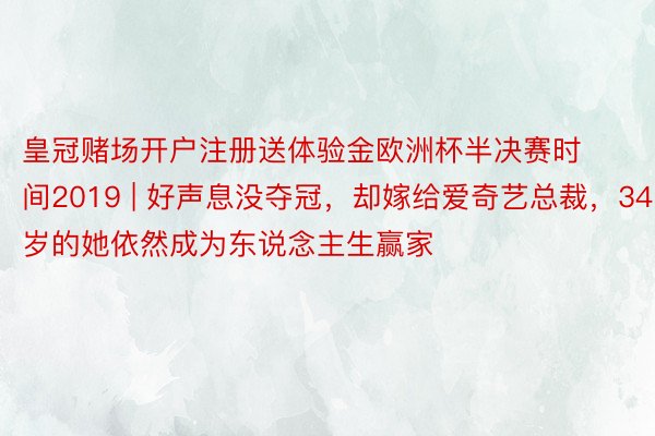 皇冠赌场开户注册送体验金欧洲杯半决赛时间2019 | 好声息没夺冠，却嫁给爱奇艺总裁，34岁的她依然成为东说念主生赢家