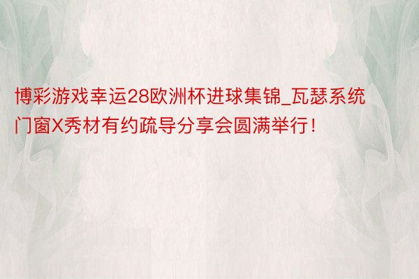 博彩游戏幸运28欧洲杯进球集锦_瓦瑟系统门窗X秀材有约疏导分享会圆满举行！