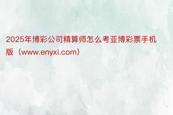 2025年博彩公司精算师怎么考亚博彩票手机版（www.enyxi.com）
