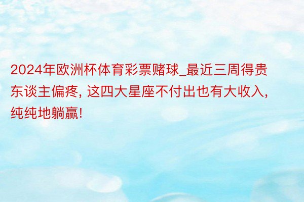 2024年欧洲杯体育彩票赌球_最近三周得贵东谈主偏疼, 这四大星座不付出也有大收入, 纯纯地躺赢!