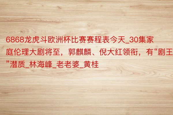 6868龙虎斗欧洲杯比赛赛程表今天_30集家庭伦理大剧将至，郭麒麟、倪大红领衔，有“剧王”潜质_林海峰_老老婆_黄桂