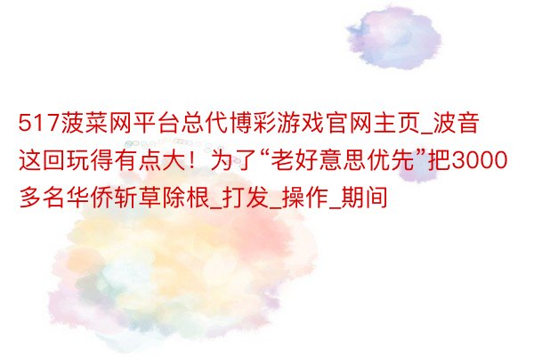 517菠菜网平台总代博彩游戏官网主页_波音这回玩得有点大！为了“老好意思优先”把3000多名华侨斩草除根_打发_操作_期间